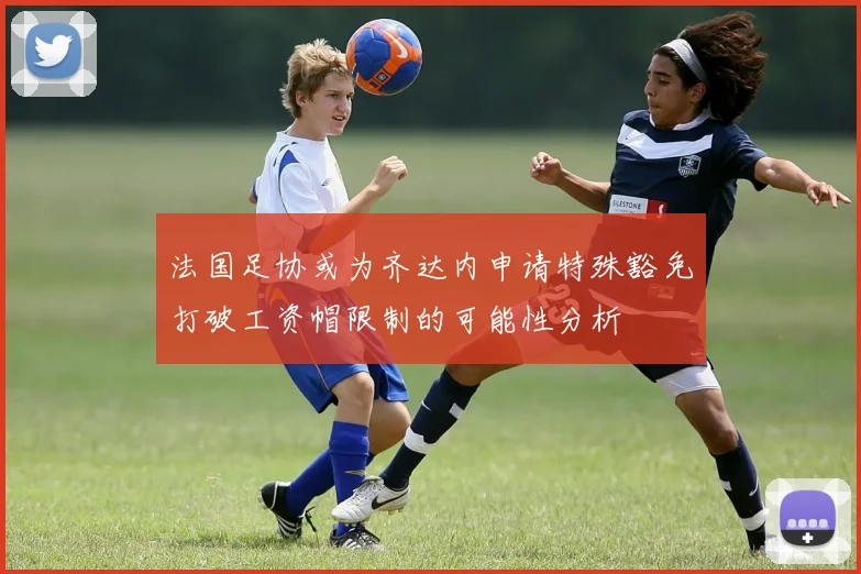 法国足协或为齐达内申请特殊豁免打破工资帽限制的可能性分析