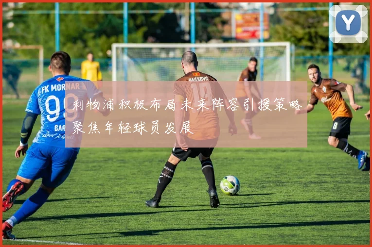 利物浦积极布局未来阵容引援策略聚焦年轻球员发展