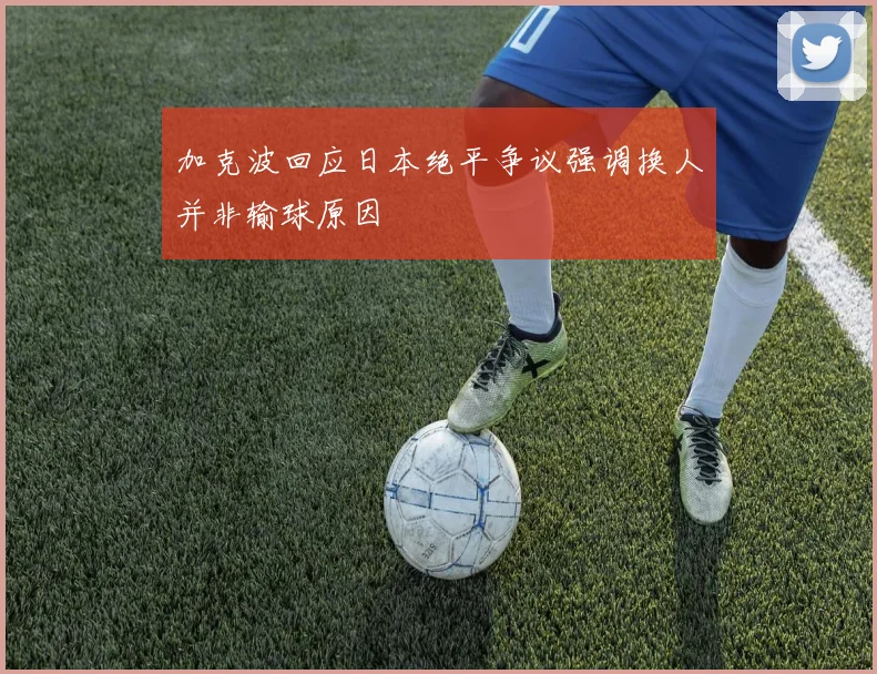 加克波回应日本绝平争议强调换人并非输球原因
