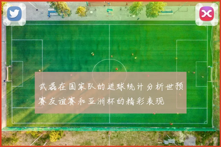 武磊在国家队的进球统计分析世预赛友谊赛和亚洲杯的精彩表现