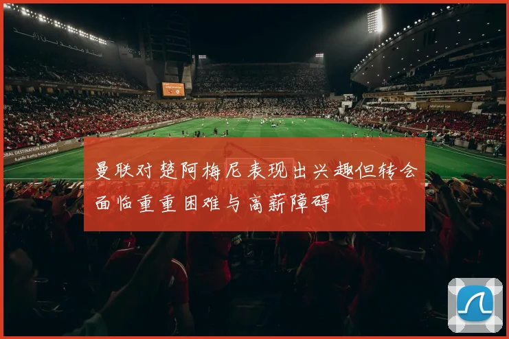 曼联对楚阿梅尼表现出兴趣但转会面临重重困难与高薪障碍