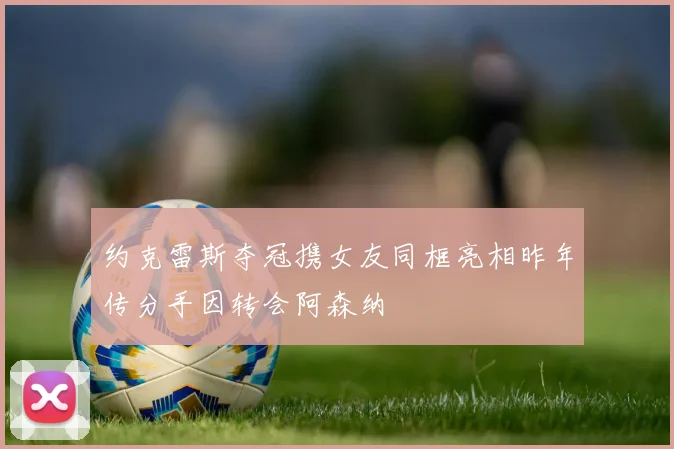 约克雷斯夺冠携女友同框亮相昨年传分手因转会阿森纳