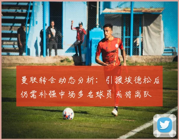 曼联转会动态分析：引援埃德松后仍需补强中场多名球员或将离队