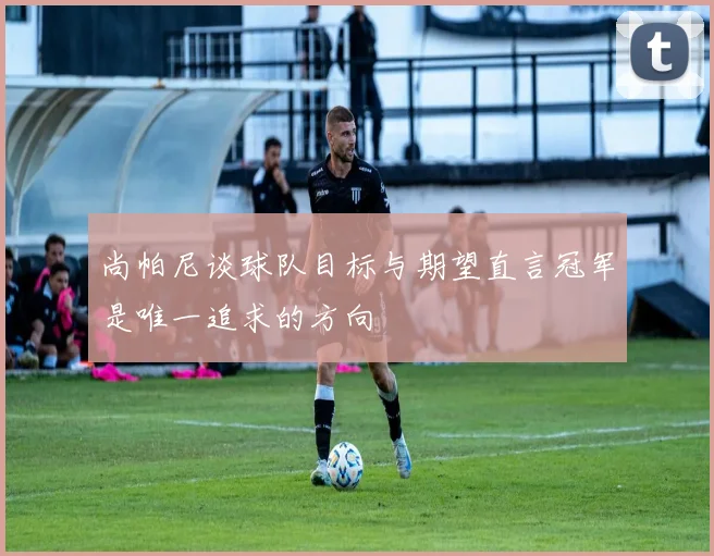尚帕尼谈球队目标与期望直言冠军是唯一追求的方向
