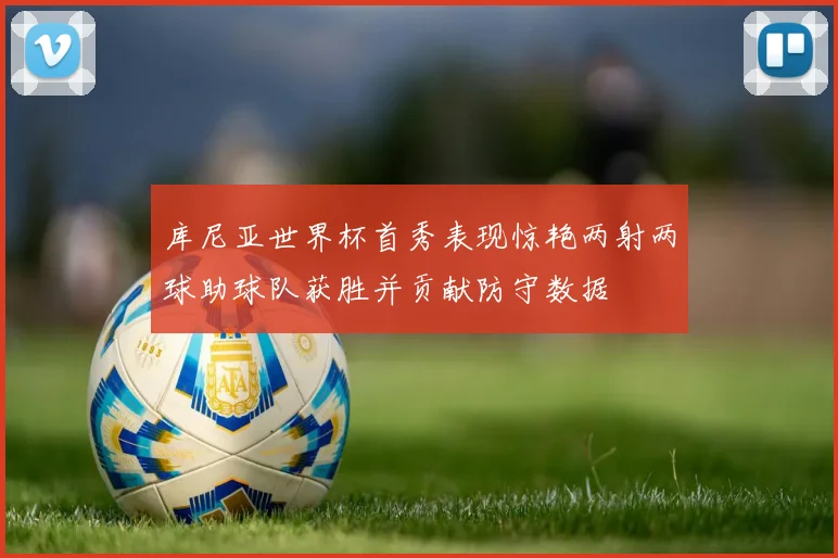 库尼亚世界杯首秀表现惊艳两射两球助球队获胜并贡献防守数据