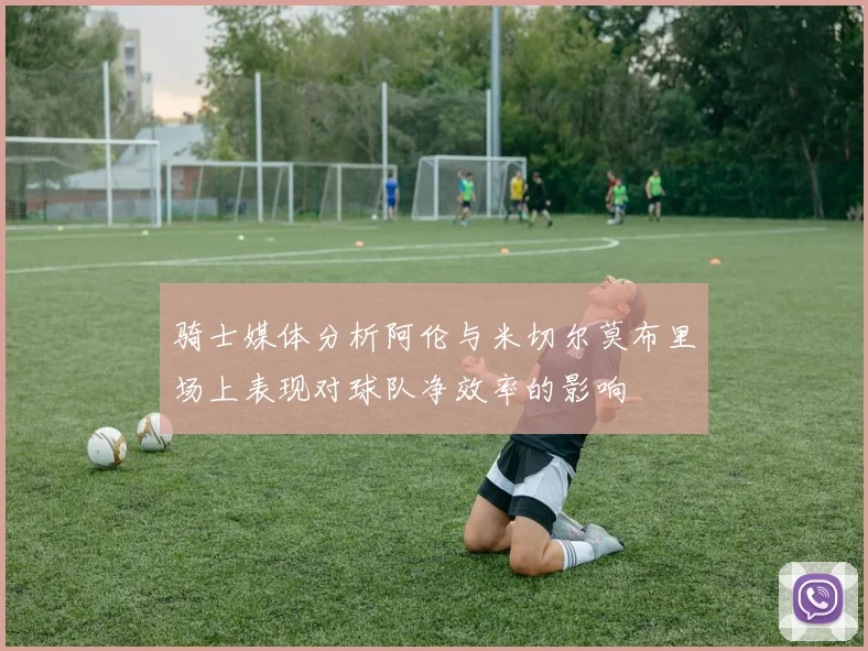骑士媒体分析阿伦与米切尔莫布里场上表现对球队净效率的影响