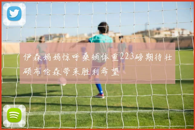 伊森妈妈惊呼桑顿体重223磅期待壮硕布伦森带来胜利希望