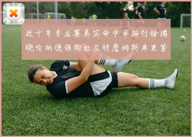 近十年季后赛真实命中率排行榜揭晓伦纳德领衔杜兰特詹姆斯库里紧随其后