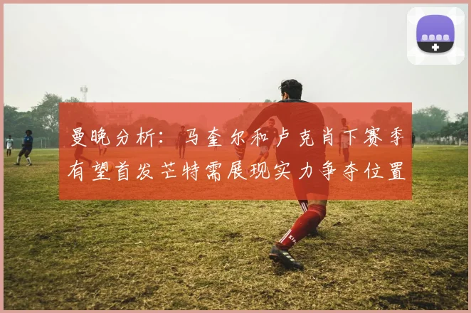 曼晚分析：马奎尔和卢克肖下赛季有望首发芒特需展现实力争夺位置