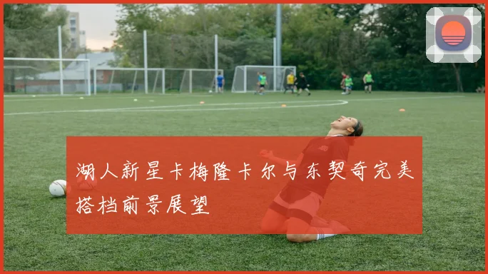 湖人新星卡梅隆卡尔与东契奇完美搭档前景展望