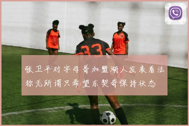 张卫平对字母哥加盟湖人发表看法称无所谓只希望东契奇保持状态