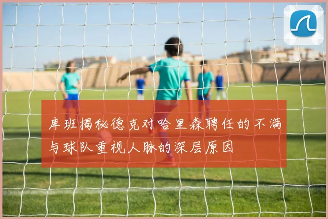库班揭秘德克对哈里森聘任的不满与球队重视人脉的深层原因