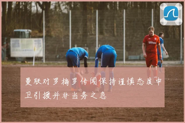 曼联对罗梅罗传闻保持谨慎态度中卫引援并非当务之急