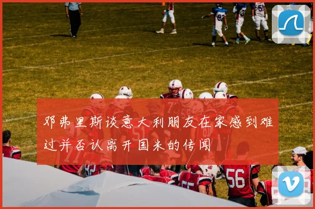 邓弗里斯谈意大利朋友在家感到难过并否认离开国米的传闻