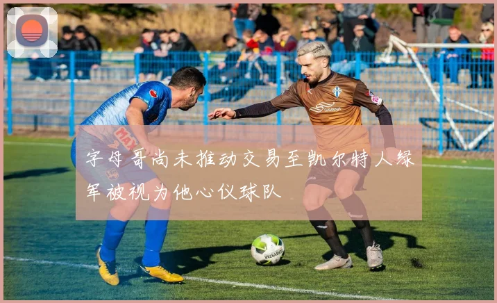 字母哥尚未推动交易至凯尔特人绿军被视为他心仪球队