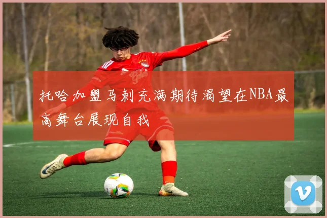 托哈加盟马刺充满期待渴望在NBA最高舞台展现自我