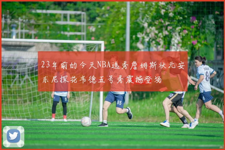 23年前的今天NBA选秀詹姆斯状元安东尼探花韦德五号秀震撼登场