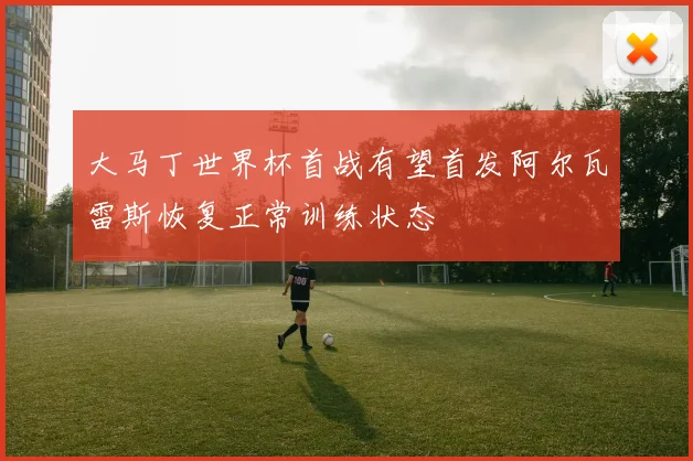 大马丁世界杯首战有望首发阿尔瓦雷斯恢复正常训练状态