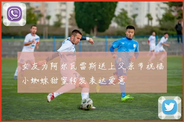 女友为阿尔瓦雷斯送上父亲节祝福小蜘蛛甜蜜转发表达爱意