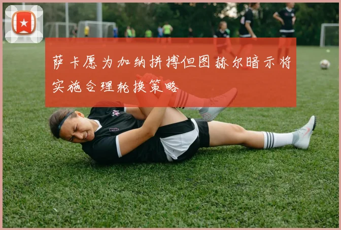 萨卡愿为加纳拼搏但图赫尔暗示将实施合理轮换策略