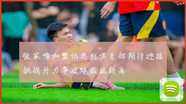 张家鸣加盟伯恩利俱乐部期待迎接挑战并力争进球成就新高